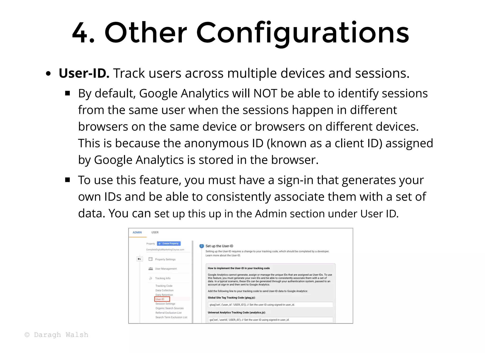 User-ID. Track users across multiple devices and sessions.
By default, Google Analytics will NOT be able to identify sessions
from the same user when the sessions happen in diﬀerent
browsers on the same device or browsers on diﬀerent devices.
This is because the anonymous ID (known as a client ID) assigned
by Google Analytics is stored in the browser.
To use this feature, you must have a sign-in that generates your
own IDs and be able to consistently associate them with a set of
data. You can set up this up in the Admin section under User ID.
4. Other Configurations
4. Other Configurations
© Daragh Walsh
 