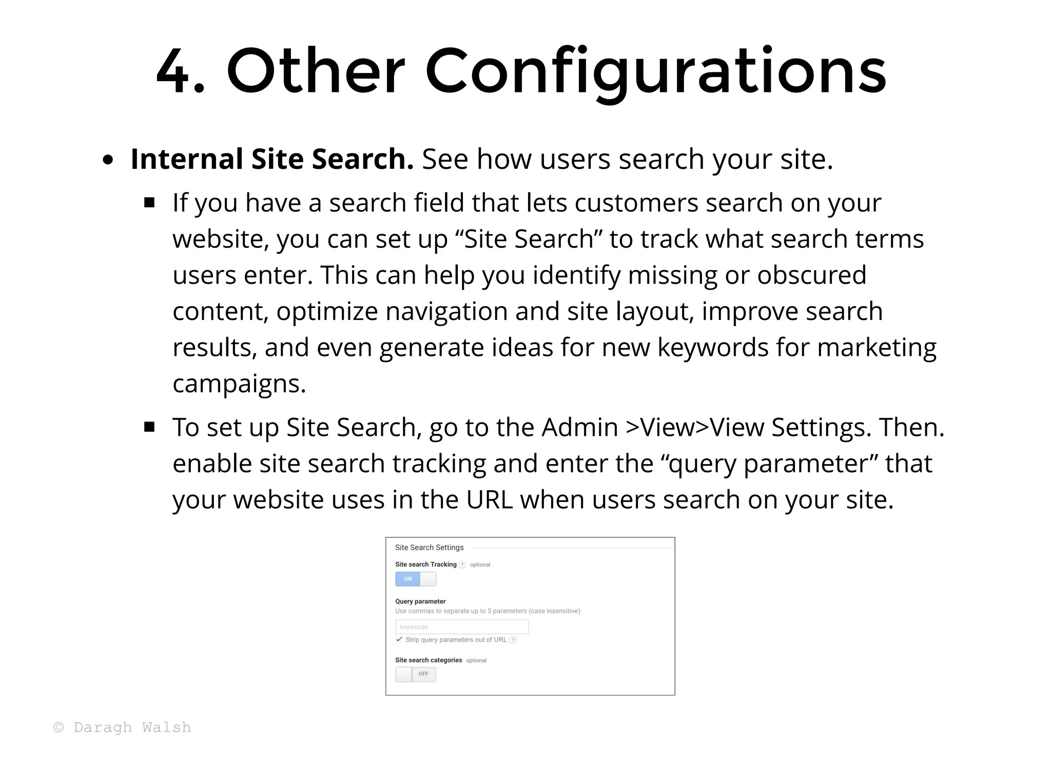 Internal Site Search. See how users search your site.
If you have a search ﬁeld that lets customers search on your
website, you can set up “Site Search” to track what search terms
users enter. This can help you identify missing or obscured
content, optimize navigation and site layout, improve search
results, and even generate ideas for new keywords for marketing
campaigns.
To set up Site Search, go to the Admin >View>View Settings. Then.
enable site search tracking and enter the “query parameter” that
your website uses in the URL when users search on your site.
4. Other Configurations
4. Other Configurations
© Daragh Walsh
 