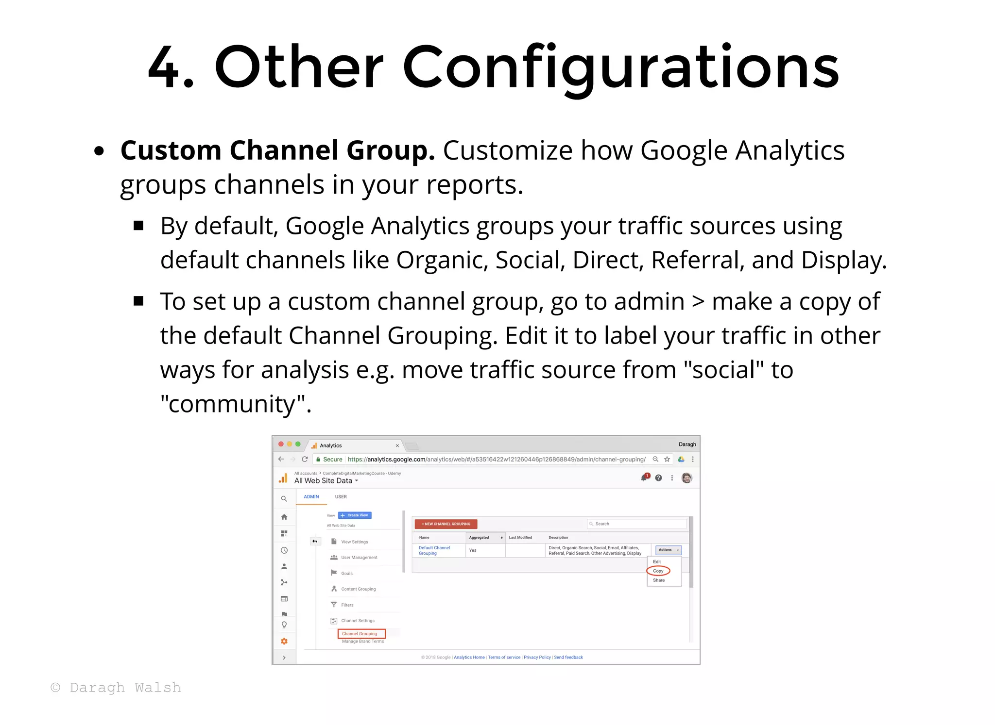 Custom Channel Group. Customize how Google Analytics
groups channels in your reports.
By default, Google Analytics groups your traﬃc sources using
default channels like Organic, Social, Direct, Referral, and Display.
To set up a custom channel group, go to admin > make a copy of
the default Channel Grouping. Edit it to label your traﬃc in other
ways for analysis e.g. move traﬃc source from "social" to
"community".
4. Other Configurations
4. Other Configurations
© Daragh Walsh
 
