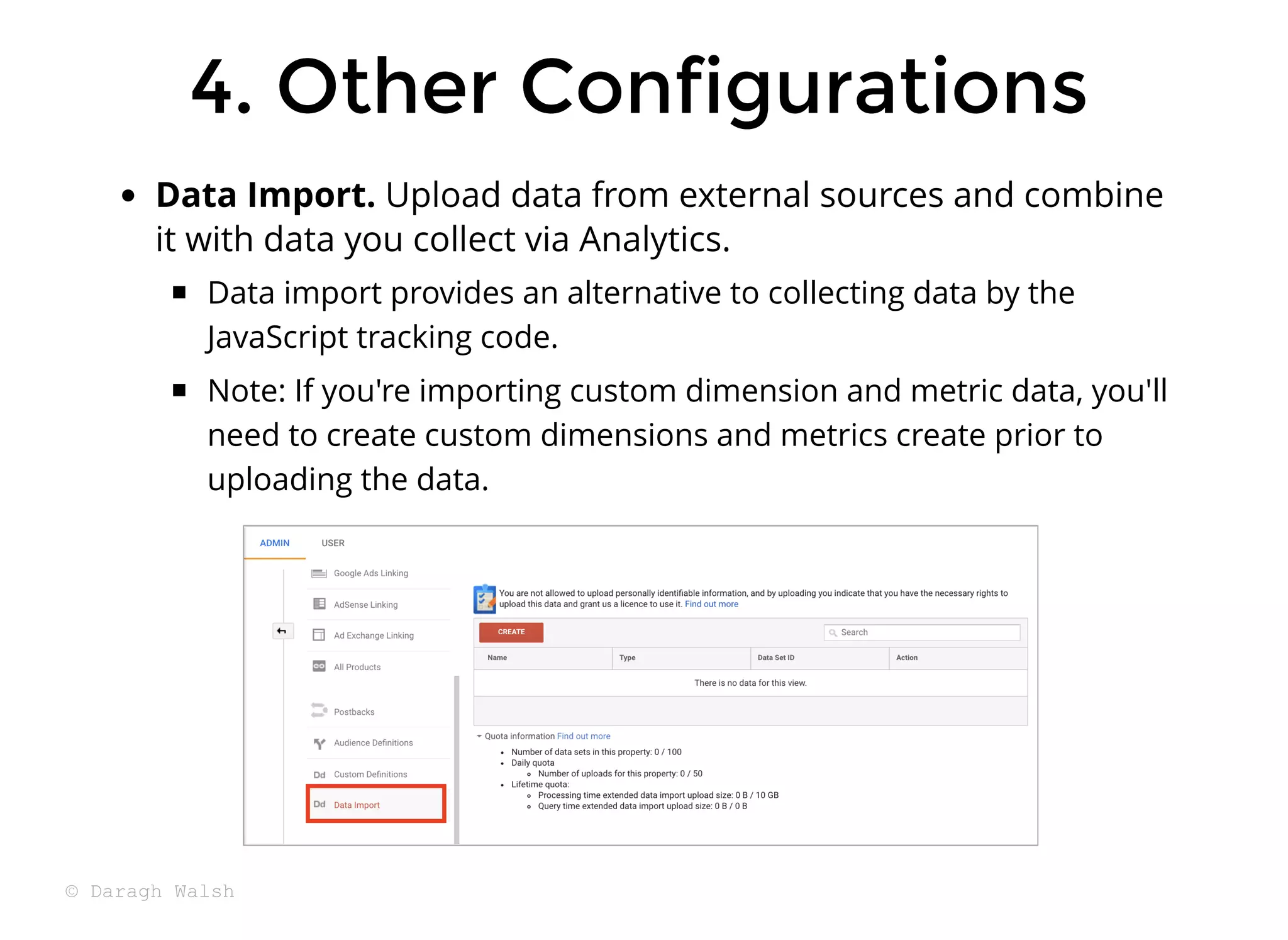 Data Import. Upload data from external sources and combine
it with data you collect via Analytics.
Data import provides an alternative to collecting data by the
JavaScript tracking code.
Note: If you're importing custom dimension and metric data, you'll
need to create custom dimensions and metrics create prior to
uploading the data.
4. Other Configurations
4. Other Configurations
© Daragh Walsh
 