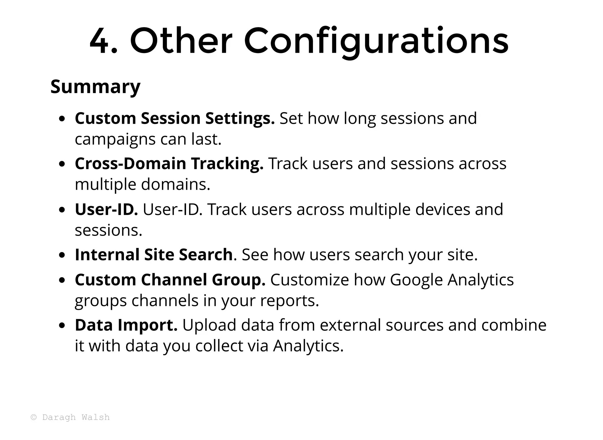 Custom Session Settings. Set how long sessions and
campaigns can last.
Cross-Domain Tracking. Track users and sessions across
multiple domains.
User-ID. User-ID. Track users across multiple devices and
sessions.
Internal Site Search. See how users search your site.
Custom Channel Group. Customize how Google Analytics
groups channels in your reports.
Data Import. Upload data from external sources and combine
it with data you collect via Analytics.
Summary
4. Other Configurations
4. Other Configurations
© Daragh Walsh
 