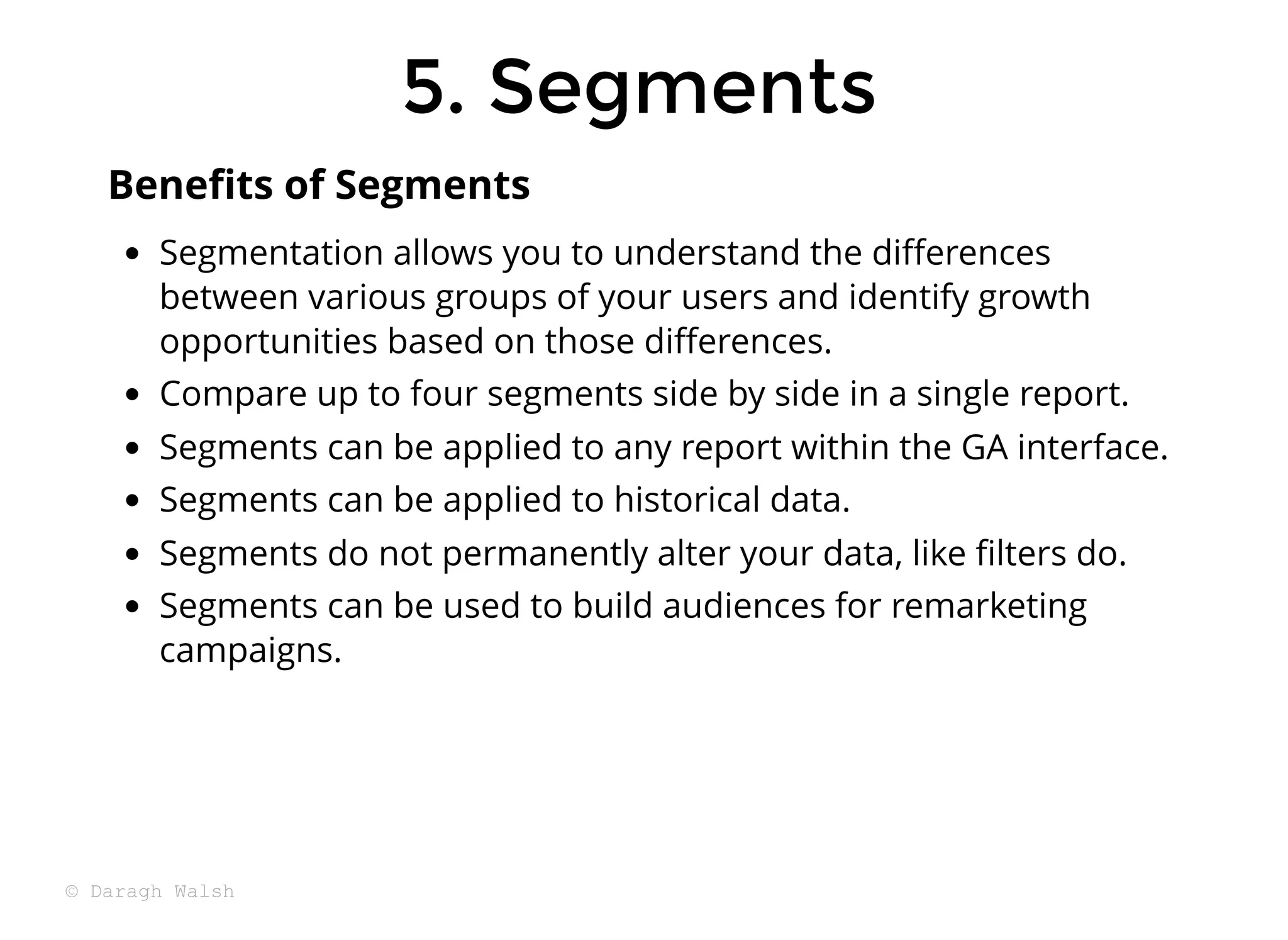5. Segments
5. Segments
Segmentation allows you to understand the diﬀerences
between various groups of your users and identify growth
opportunities based on those diﬀerences.
Compare up to four segments side by side in a single report.
Segments can be applied to any report within the GA interface.
Segments can be applied to historical data.
Segments do not permanently alter your data, like ﬁlters do.
Segments can be used to build audiences for remarketing
campaigns.
Beneﬁts of Segments
© Daragh Walsh
 