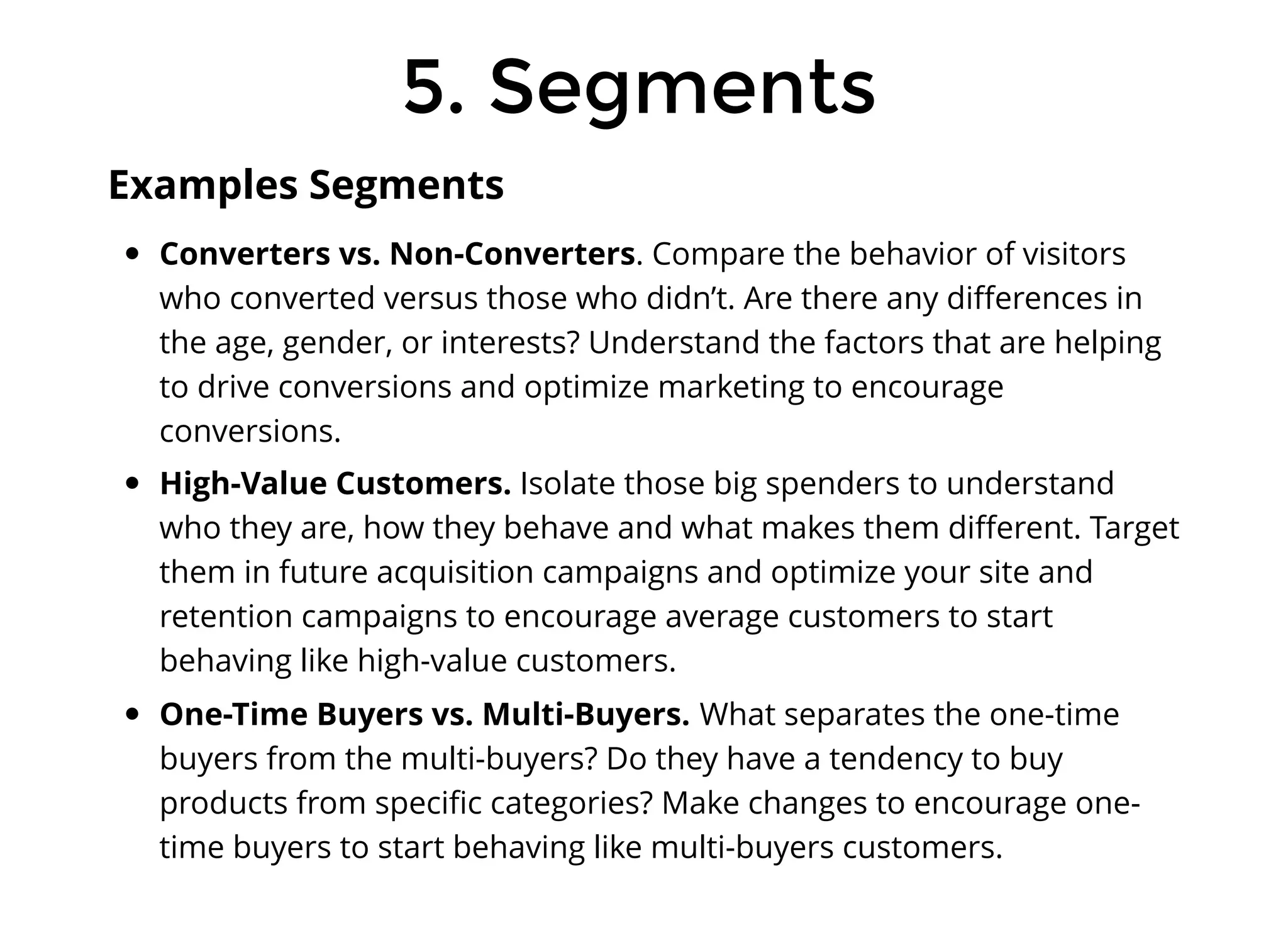 5. Segments
5. Segments
Converters vs. Non-Converters. Compare the behavior of visitors
who converted versus those who didn’t. Are there any diﬀerences in
the age, gender, or interests? Understand the factors that are helping
to drive conversions and optimize marketing to encourage
conversions.
High-Value Customers. Isolate those big spenders to understand
who they are, how they behave and what makes them diﬀerent. Target
them in future acquisition campaigns and optimize your site and
retention campaigns to encourage average customers to start
behaving like high-value customers.
One-Time Buyers vs. Multi-Buyers. What separates the one-time
buyers from the multi-buyers? Do they have a tendency to buy
products from speciﬁc categories? Make changes to encourage one-
time buyers to start behaving like multi-buyers customers.
Examples Segments
 