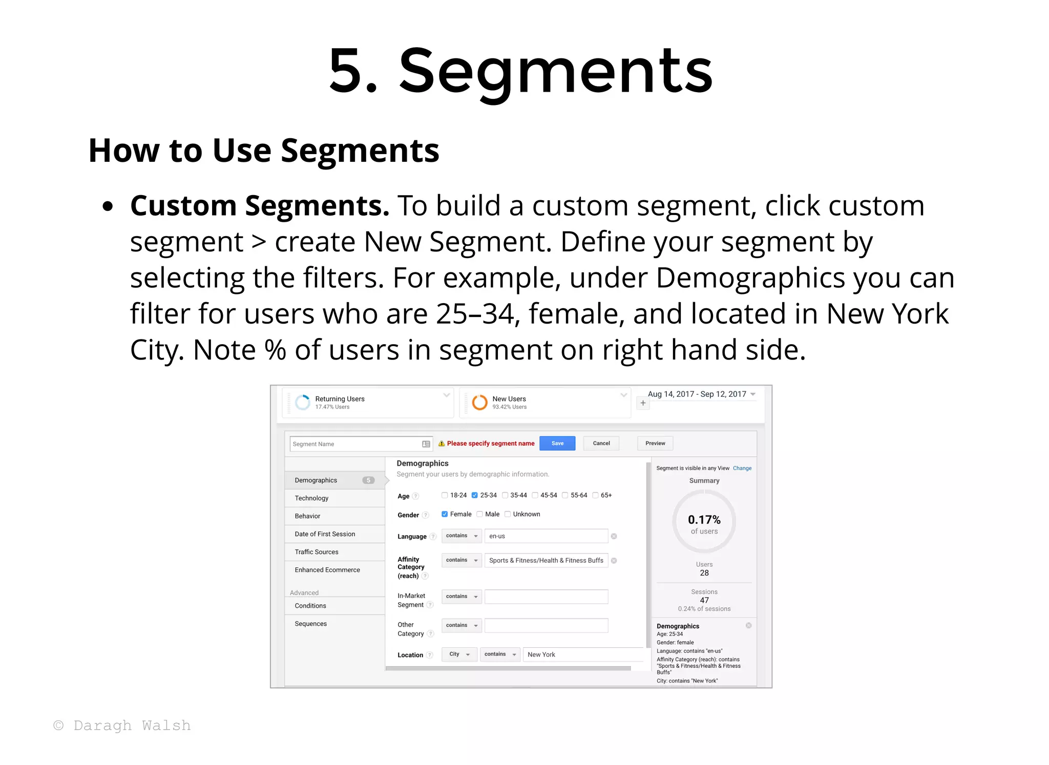 5. Segments
5. Segments
Custom Segments. To build a custom segment, click custom
segment > create New Segment. Deﬁne your segment by
selecting the ﬁlters. For example, under Demographics you can
ﬁlter for users who are 25–34, female, and located in New York
City. Note % of users in segment on right hand side.
How to Use Segments
© Daragh Walsh
 