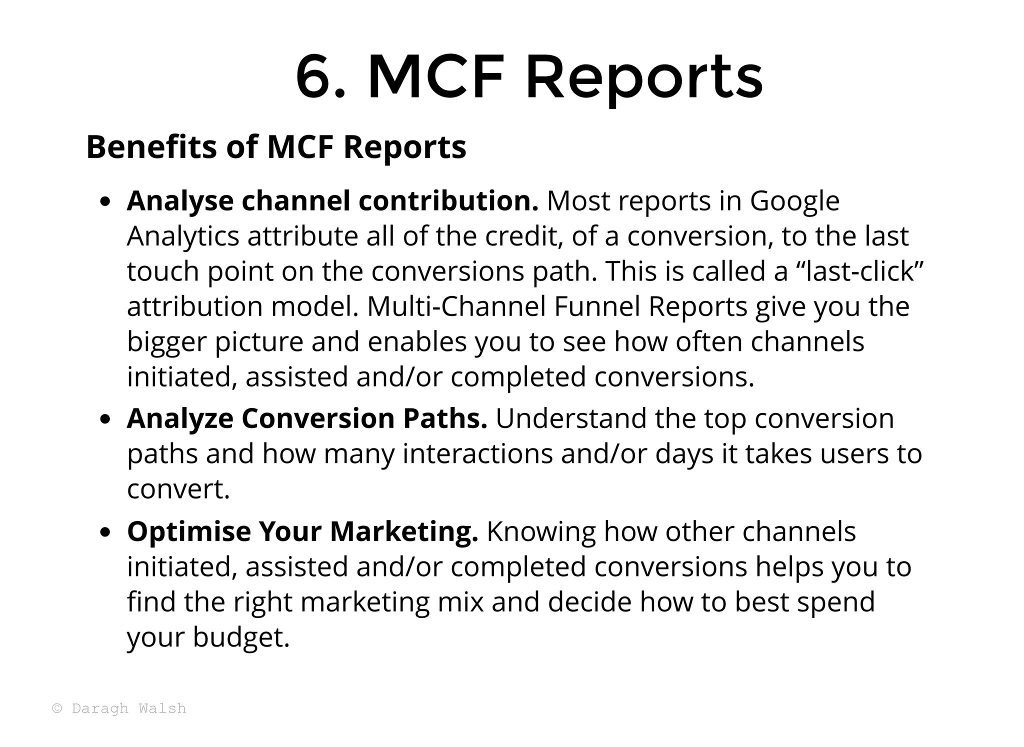 Analyse channel contribution. Most reports in Google
Analytics attribute all of the credit, of a conversion, to the last
touch point on the conversions path. This is called a “last-click”
attribution model. Multi-Channel Funnel Reports give you the
bigger picture and enables you to see how often channels
initiated, assisted and/or completed conversions.
Analyze Conversion Paths. Understand the top conversion
paths and how many interactions and/or days it takes users to
convert.
Optimise Your Marketing. Knowing how other channels
initiated, assisted and/or completed conversions helps you to
ﬁnd the right marketing mix and decide how to best spend
your budget.
Beneﬁts of MCF Reports
6. MCF Reports
6. MCF Reports
© Daragh Walsh
 