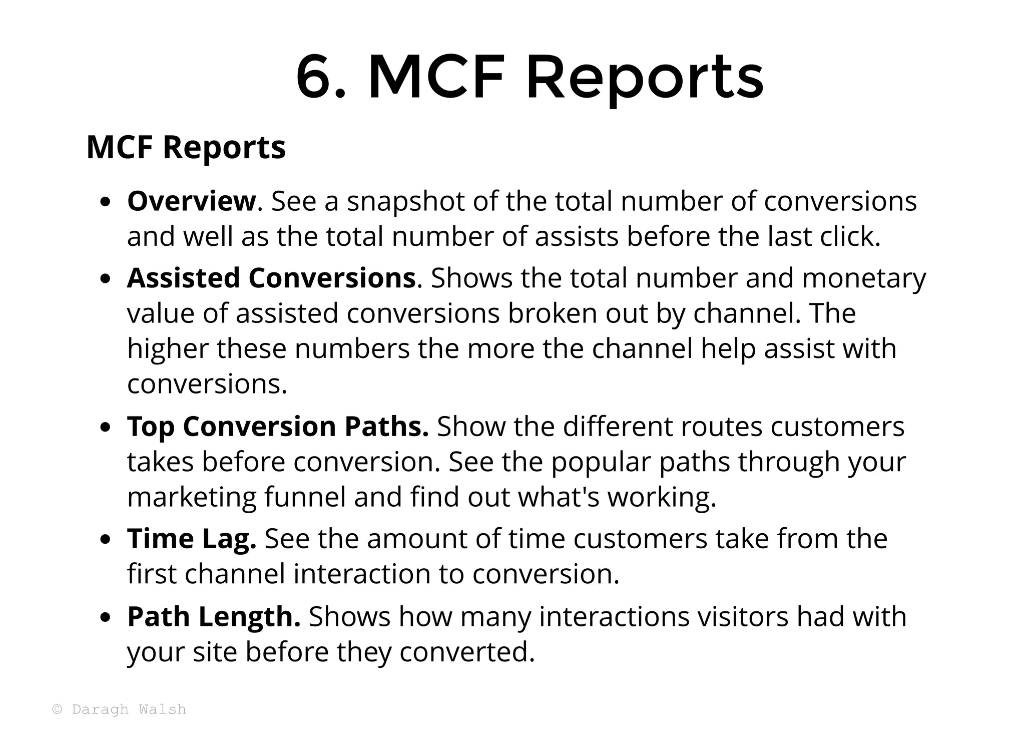 Overview. See a snapshot of the total number of conversions
and well as the total number of assists before the last click.
Assisted Conversions. Shows the total number and monetary
value of assisted conversions broken out by channel. The
higher these numbers the more the channel help assist with
conversions.
Top Conversion Paths. Show the diﬀerent routes customers
takes before conversion. See the popular paths through your
marketing funnel and ﬁnd out what's working.
Time Lag. See the amount of time customers take from the
ﬁrst channel interaction to conversion.
Path Length. Shows how many interactions visitors had with
your site before they converted.
MCF Reports
6. MCF Reports
6. MCF Reports
© Daragh Walsh
 