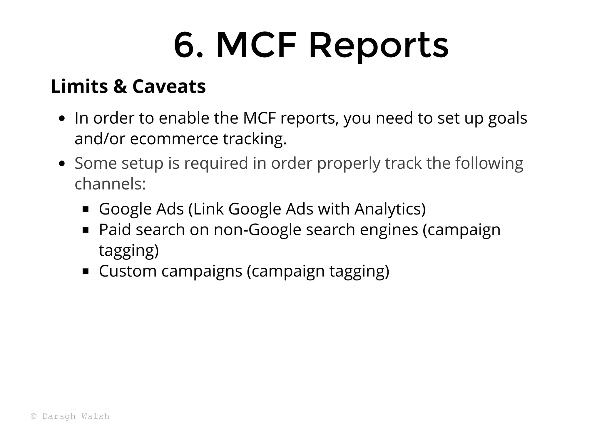 In order to enable the MCF reports, you need to set up goals
and/or ecommerce tracking.
Some setup is required in order properly track the following
channels:
Google Ads (Link Google Ads with Analytics)
Paid search on non-Google search engines (campaign
tagging)
Custom campaigns (campaign tagging)
Limits & Caveats
6. MCF Reports
6. MCF Reports
© Daragh Walsh
 