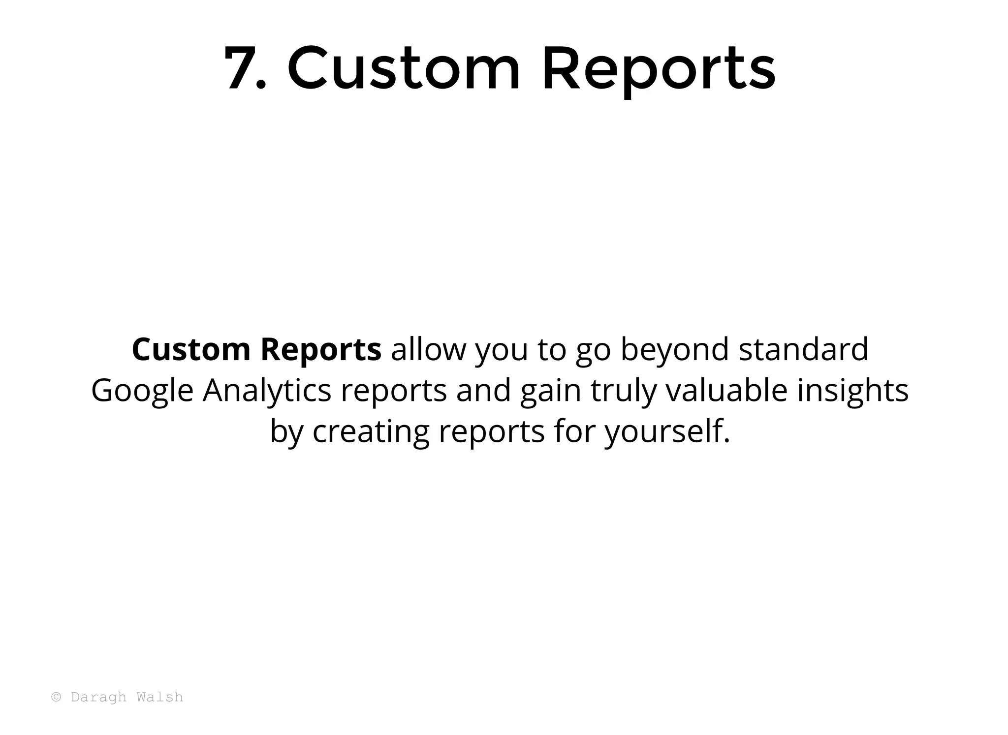 7. Custom Reports
7. Custom Reports
Custom Reports allow you to go beyond standard
Google Analytics reports and gain truly valuable insights
by creating reports for yourself.
© Daragh Walsh
 