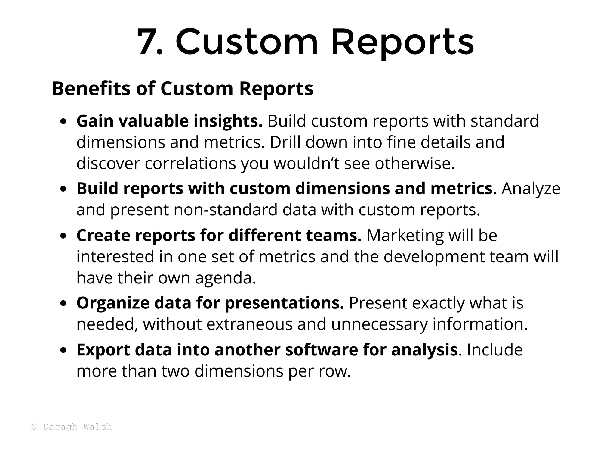 7. Custom Reports
7. Custom Reports
Gain valuable insights. Build custom reports with standard
dimensions and metrics. Drill down into ﬁne details and
discover correlations you wouldn’t see otherwise.
Build reports with custom dimensions and metrics. Analyze
and present non-standard data with custom reports.
Create reports for diﬀerent teams. Marketing will be
interested in one set of metrics and the development team will
have their own agenda.
Organize data for presentations. Present exactly what is
needed, without extraneous and unnecessary information.
Export data into another software for analysis. Include
more than two dimensions per row.
Beneﬁts of Custom Reports
© Daragh Walsh
 