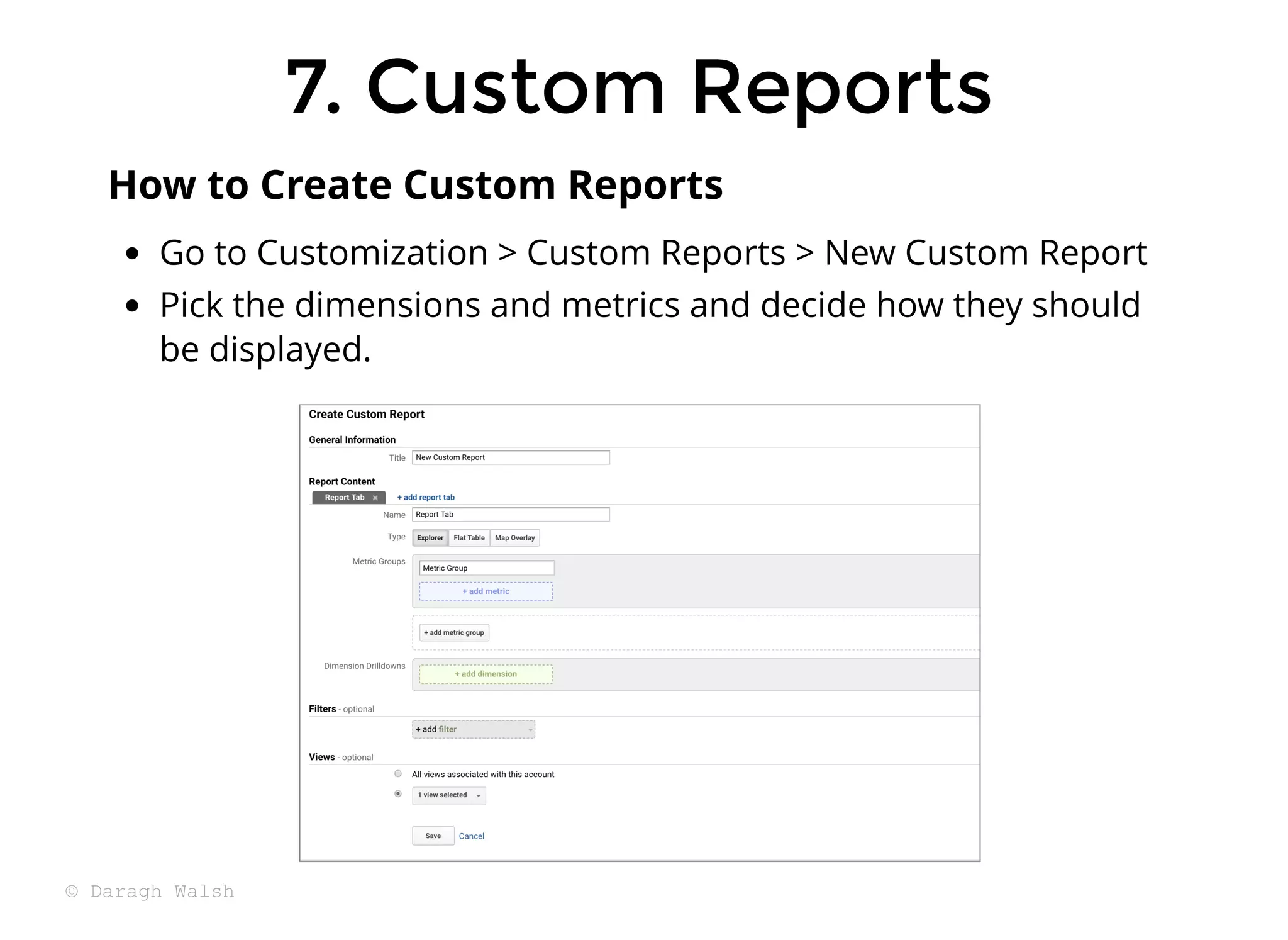 7. Custom Reports
7. Custom Reports
Go to Customization > Custom Reports > New Custom Report
Pick the dimensions and metrics and decide how they should
be displayed.
How to Create Custom Reports
© Daragh Walsh
 