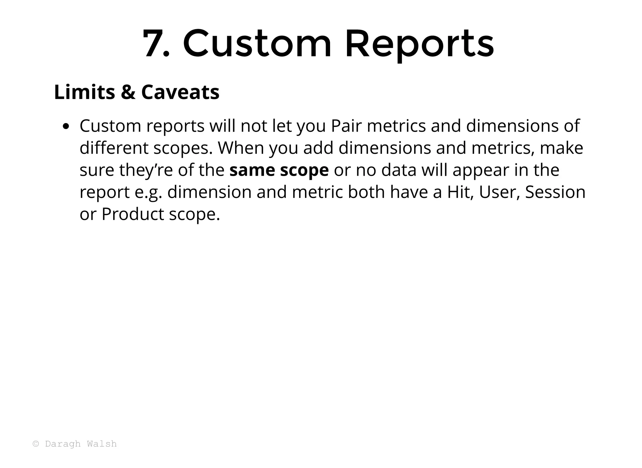 7. Custom Reports
7. Custom Reports
Custom reports will not let you Pair metrics and dimensions of
diﬀerent scopes. When you add dimensions and metrics, make
sure they’re of the same scope or no data will appear in the
report e.g. dimension and metric both have a Hit, User, Session
or Product scope.
Limits & Caveats
© Daragh Walsh
 