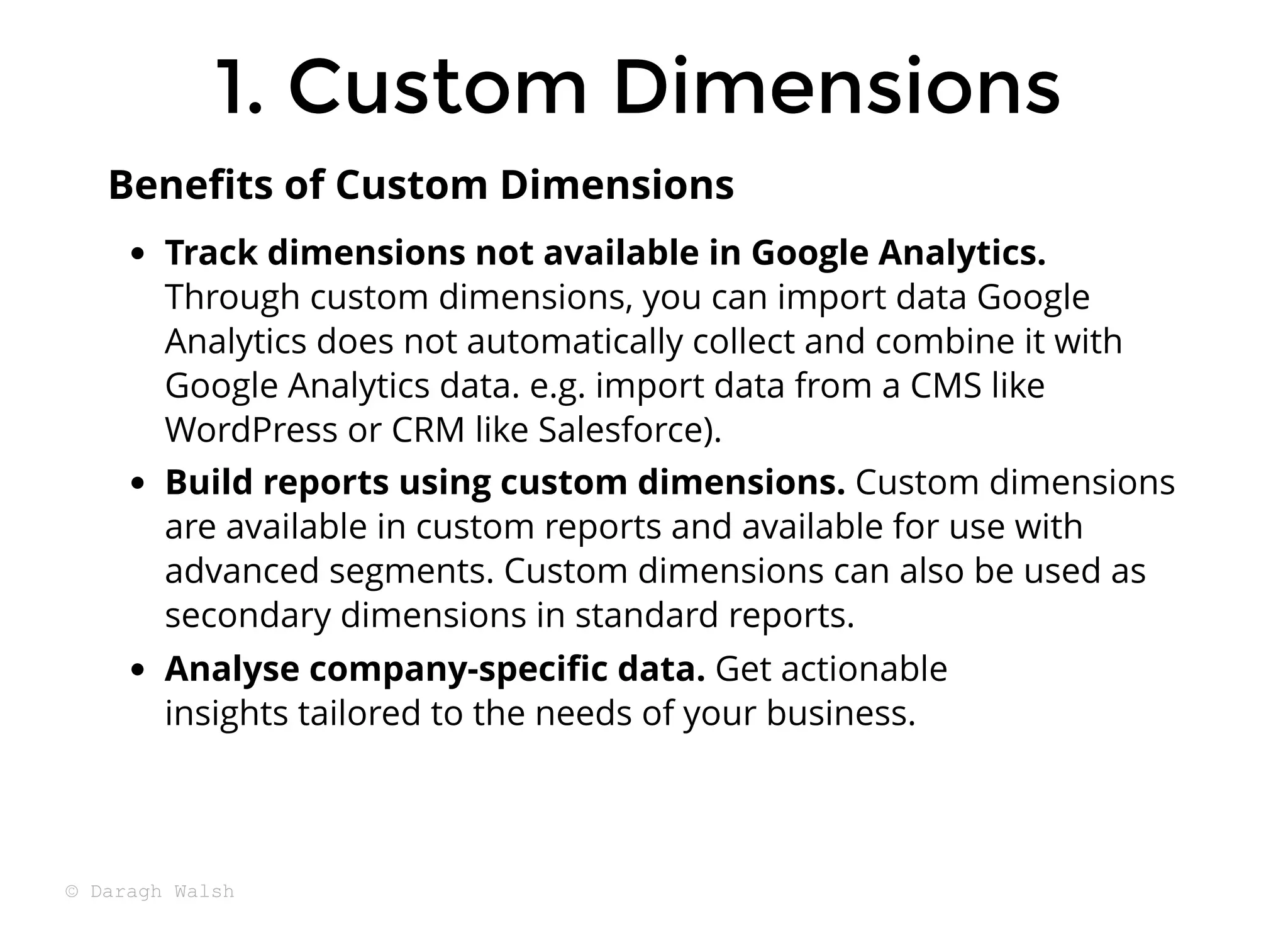 Track dimensions not available in Google Analytics.
Through custom dimensions, you can import data Google
Analytics does not automatically collect and combine it with
Google Analytics data. e.g. import data from a CMS like
WordPress or CRM like Salesforce).
Build reports using custom dimensions. Custom dimensions
are available in custom reports and available for use with
advanced segments. Custom dimensions can also be used as
secondary dimensions in standard reports.
Analyse company-speciﬁc data. Get actionable
insights tailored to the needs of your business.
Beneﬁts of Custom Dimensions
1. Custom Dimensions
1. Custom Dimensions
© Daragh Walsh
 