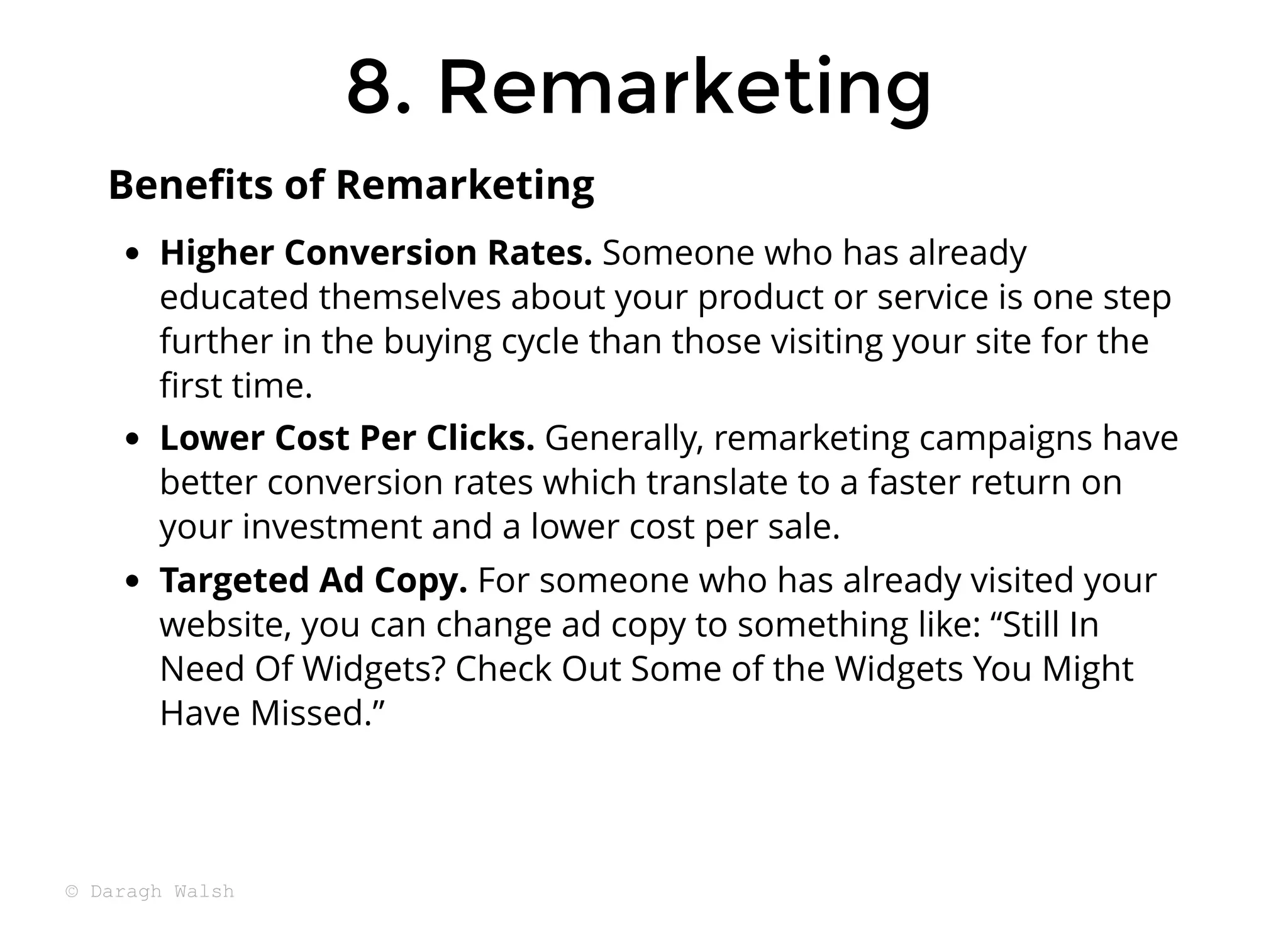 8. Remarketing
8. Remarketing
Higher Conversion Rates. Someone who has already
educated themselves about your product or service is one step
further in the buying cycle than those visiting your site for the
ﬁrst time.
Lower Cost Per Clicks. Generally, remarketing campaigns have
better conversion rates which translate to a faster return on
your investment and a lower cost per sale.
Targeted Ad Copy. For someone who has already visited your
website, you can change ad copy to something like: “Still In
Need Of Widgets? Check Out Some of the Widgets You Might
Have Missed.”
Beneﬁts of Remarketing
© Daragh Walsh
 