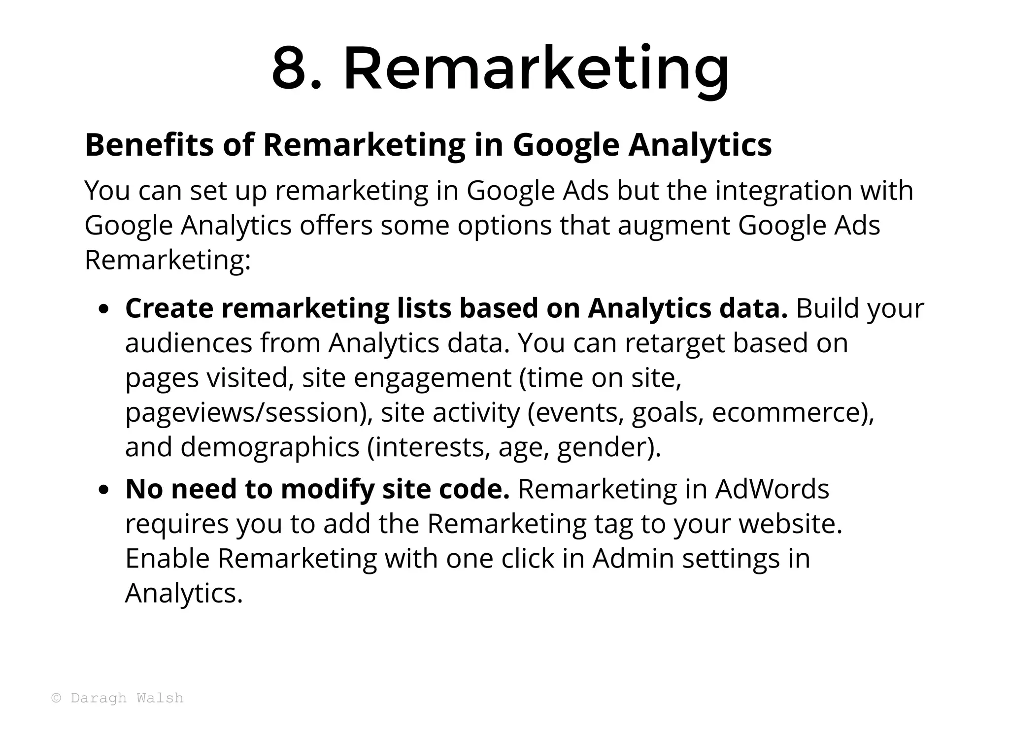 8. Remarketing
8. Remarketing
You can set up remarketing in Google Ads but the integration with
Google Analytics oﬀers some options that augment Google Ads
Remarketing:
Create remarketing lists based on Analytics data. Build your
audiences from Analytics data. You can retarget based on
pages visited, site engagement (time on site,
pageviews/session), site activity (events, goals, ecommerce),
and demographics (interests, age, gender).
No need to modify site code. Remarketing in AdWords
requires you to add the Remarketing tag to your website.
Enable Remarketing with one click in Admin settings in
Analytics.
Beneﬁts of Remarketing in Google Analytics
© Daragh Walsh
 