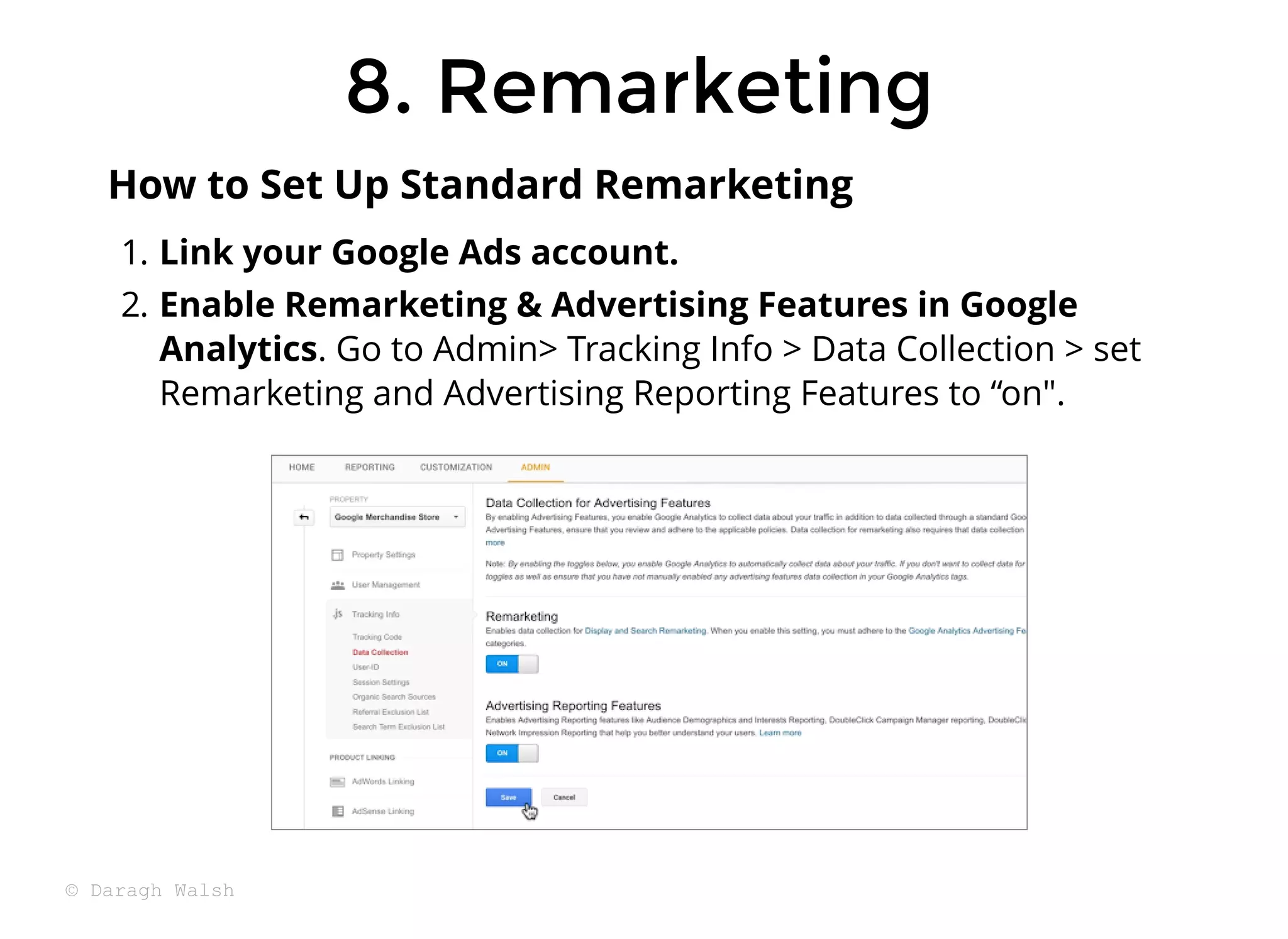 8. Remarketing
8. Remarketing
1. Link your Google Ads account.
2. Enable Remarketing & Advertising Features in Google
Analytics. Go to Admin> Tracking Info > Data Collection > set
Remarketing and Advertising Reporting Features to “on".
How to Set Up Standard Remarketing
© Daragh Walsh
 