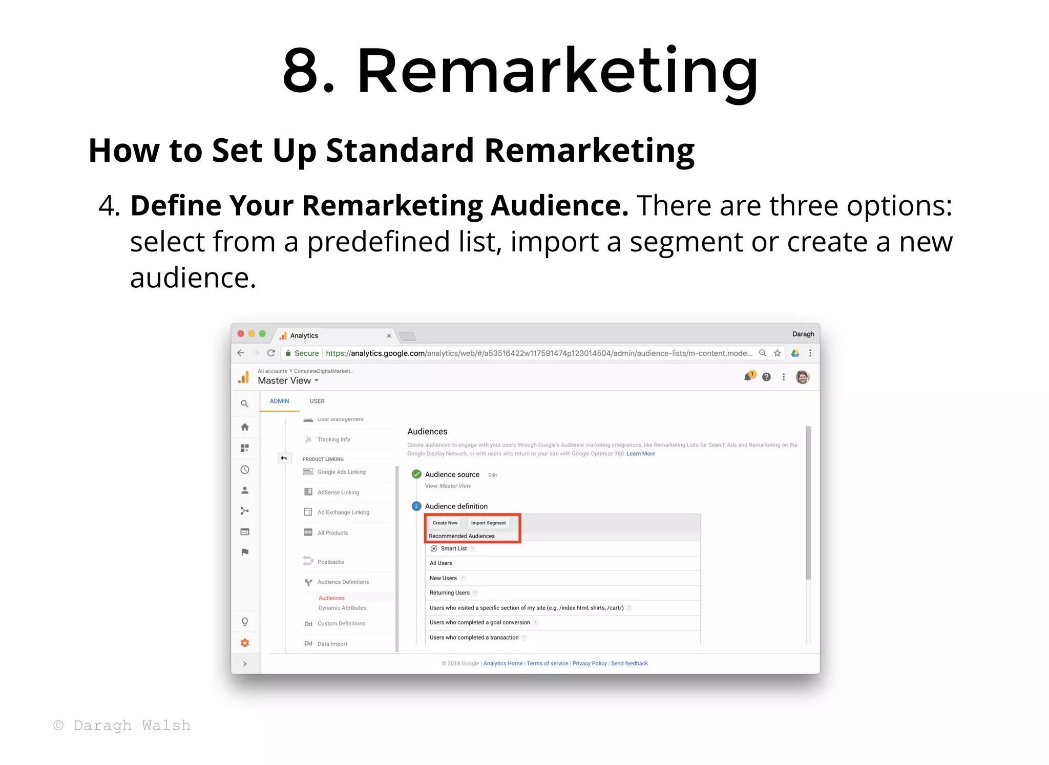 8. Remarketing
8. Remarketing
4. Deﬁne Your Remarketing Audience. There are three options:
select from a predeﬁned list, import a segment or create a new
audience.
How to Set Up Standard Remarketing
© Daragh Walsh
 