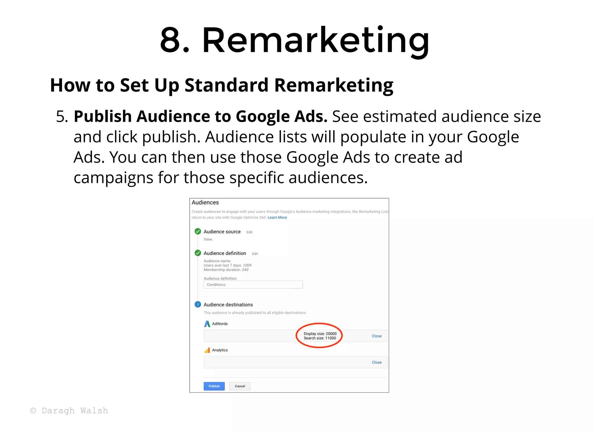 8. Remarketing
8. Remarketing
5. Publish Audience to Google Ads. See estimated audience size
and click publish. Audience lists will populate in your Google
Ads. You can then use those Google Ads to create ad
campaigns for those speciﬁc audiences.
How to Set Up Standard Remarketing
© Daragh Walsh
 