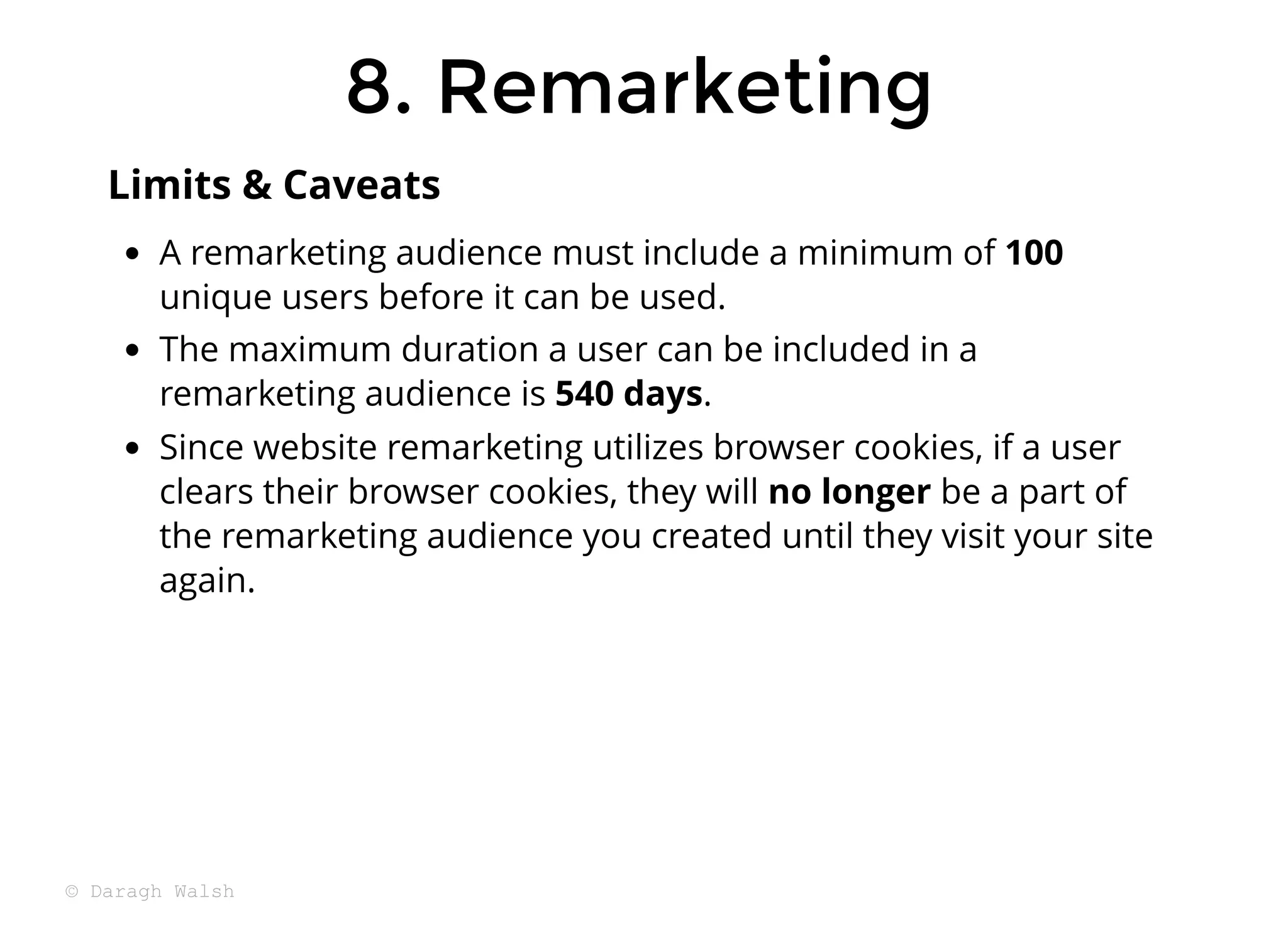 8. Remarketing
8. Remarketing
A remarketing audience must include a minimum of 100
unique users before it can be used.
The maximum duration a user can be included in a
remarketing audience is 540 days.
Since website remarketing utilizes browser cookies, if a user
clears their browser cookies, they will no longer be a part of
the remarketing audience you created until they visit your site
again.
Limits & Caveats
© Daragh Walsh
 