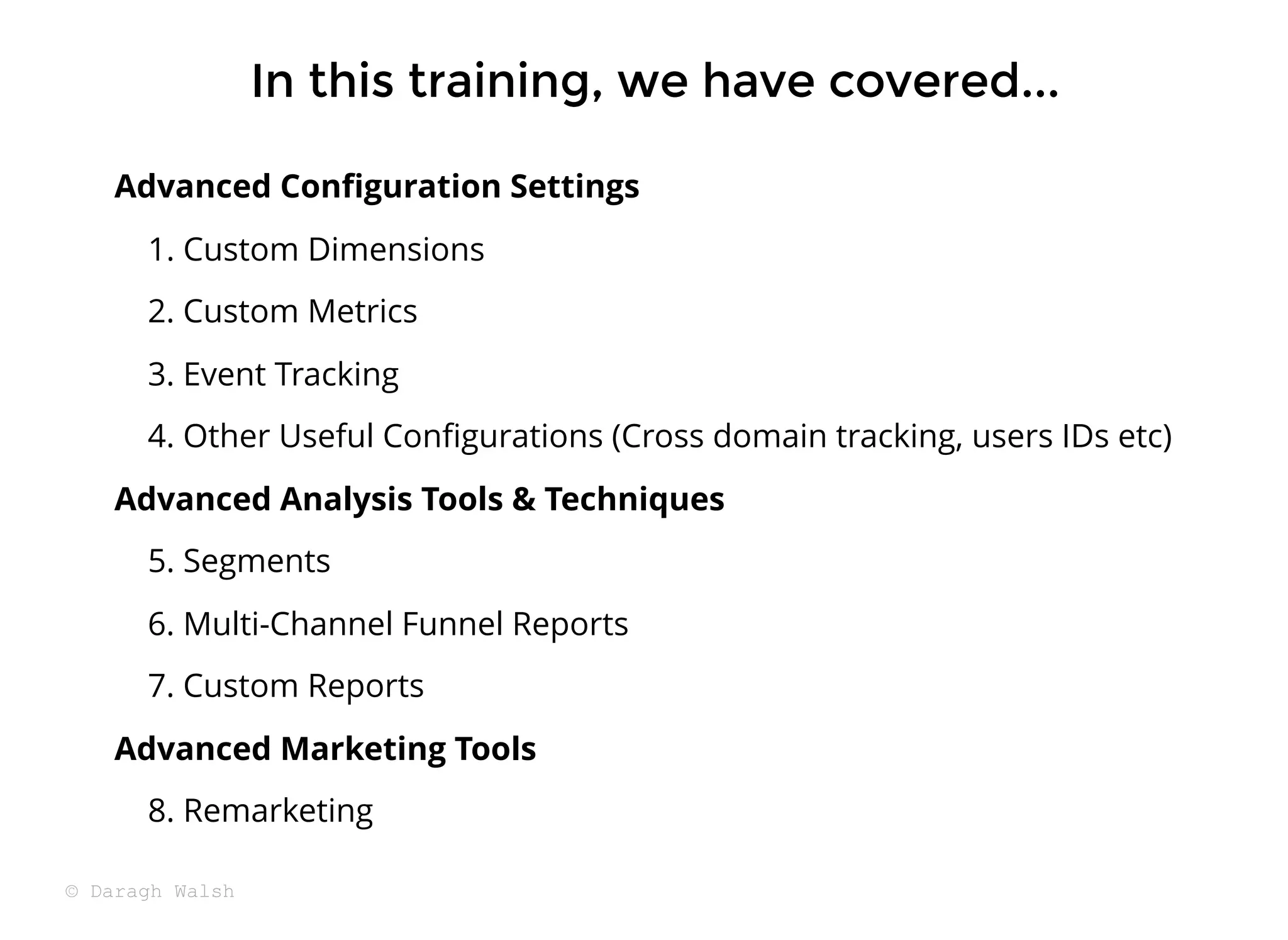 In this training, we have covered...
In this training, we have covered...
Advanced Conﬁguration Settings
1. Custom Dimensions
2. Custom Metrics
3. Event Tracking
4. Other Useful Conﬁgurations (Cross domain tracking, users IDs etc)
Advanced Analysis Tools & Techniques
5. Segments
6. Multi-Channel Funnel Reports
7. Custom Reports
Advanced Marketing Tools
8. Remarketing
© Daragh Walsh
 