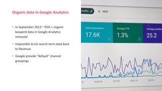 Organic data in Google Analytics
• In September 2013 ~ 95% + organic
keyword data in Google Analytics
removed
• Impossible to tie search term data back
to Revenue
• Google provide “default” channel
groupings