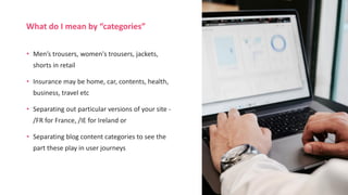 • Men’s trousers, women's trousers, jackets,
shorts in retail
• Insurance may be home, car, contents, health,
business, travel etc
• Separating out particular versions of your site -
/FR for France, /IE for Ireland or
• Separating blog content categories to see the
part these play in user journeys
What do I mean by “categories”