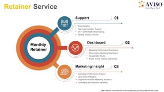 02
Dashboard
01
 Web Analytics
 Tag Implementation Support
 GA + GTM Health check testing
 Monthly Analysis Review
Support
03
Marketing Insight
Retainer Service
Note: Phases & w orkcomponents would vary depending upon the package has been chosen
Monthly
Retainer  Marketing Performance Dashboard
 eCommerce Marketing Dashboard
 Google Data Studio
 Power BI and Tableau Dashboard
 Campaign Performance Analysis
 User Drop-off Insights
 Segment Based Re-Marketing Audience
 Leveraging the Attribution Modeling
 