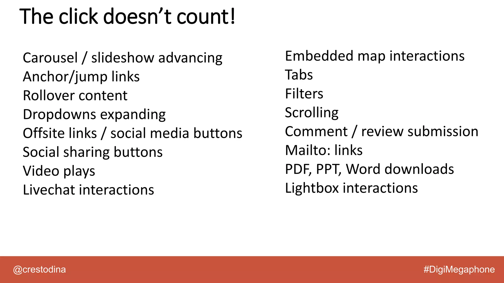 @crestodina #DigiMegaphone
The click doesn’t count!
Carousel / slideshow advancing
Anchor/jump links
Rollover content
Dropdowns expanding
Offsite links / social media buttons
Social sharing buttons
Video plays
Livechat interactions
Embedded map interactions
Tabs
Filters
Scrolling
Comment / review submission
Mailto: links
PDF, PPT, Word downloads
Lightbox interactions
 