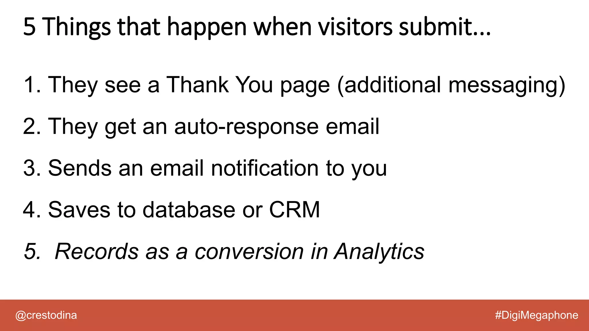 @crestodina #DigiMegaphone
1. They see a Thank You page (additional messaging)
2. They get an auto-response email
3. Sends an email notification to you
4. Saves to database or CRM
5. Records as a conversion in Analytics
5 Things that happen when visitors submit...
 