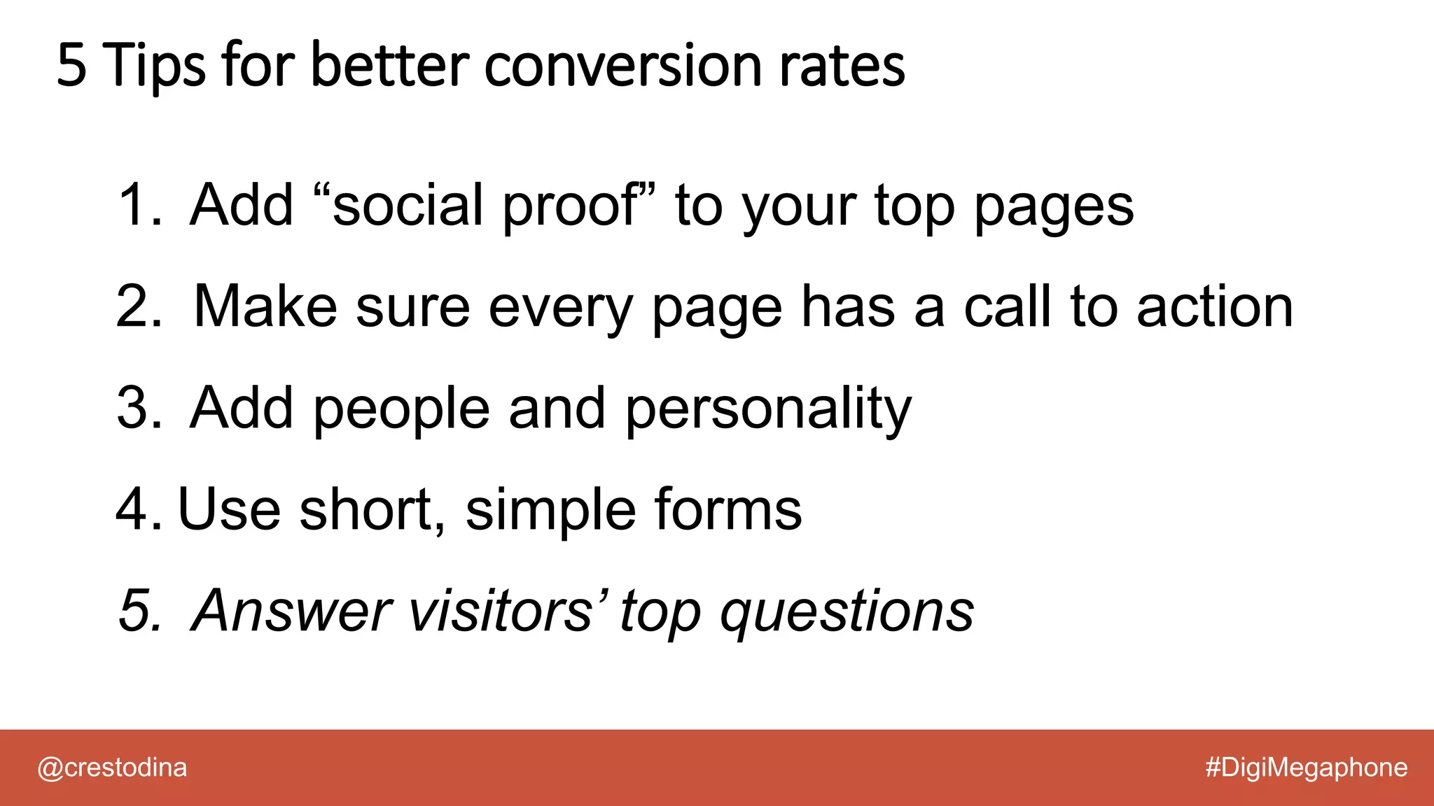 @crestodina #DigiMegaphone
1. Add “social proof” to your top pages
2. Make sure every page has a call to action
3. Add people and personality
4. Use short, simple forms
5. Answer visitors’ top questions
5 Tips for better conversion rates
 