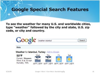 Google Special Search Features To see the weather for many U.S. and worldwide cities, type "weather" followed by the city and state, U.S. zip code, or city and country.  