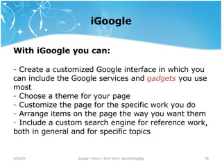 iGoogle With iGoogle you can: Create a customized Google interface in which you can include the Google services and  gadgets  you use most Choose a theme for your page Customize the page for the specific work you do Arrange items on the page the way you want them Include a custom search engine for reference work, both in general and for specific topics 