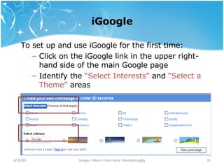 iGoogle To set up and use iGoogle for the first time: Click on the iGoogle link in the upper right-hand side of the main Google page Identify the  “Select Interests”  and  “Select a Theme”  areas 