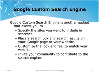 Google Custom Search Engine Google Custom Search Engine is another gadget that allows you to Specify the sites you want to include in searches.  Place a search box and search results on your iGoogle page or your website.  Customize the look and feel to match your website.  Invite your community to contribute to the search engine.  