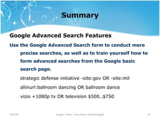 Summary Google Advanced Search Features   Use the Google Advanced Search form to conduct more precise searches, as well as to train yourself how to form advanced searches from the Google basic search page. strategic defense initiative -site:gov OR -site:mil allinurl:ballroom dancing OR ballroom dance vizio +1080p tv OR television $500..$750 