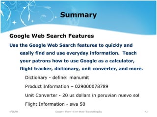 Summary Google Web Search Features   Use the Google Web Search features to quickly and easily find and use everyday information.  Teach your patrons how to use Google as a calculator, flight tracker, dictionary, unit converter, and more. Dictionary - define: manumit Product Information – 029000078789 Unit Converter - 20 us dollars in peruvian nuevo sol Flight Information - swa 50 