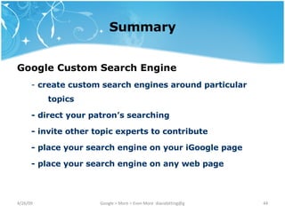 Summary Google Custom Search Engine   -  create custom search engines around particular topics - direct your patron’s searching - invite other topic experts to contribute - place your search engine on your iGoogle page - place your search engine on any web page 