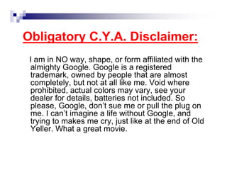 Obligatory C.Y.A. Disclaimer:
I am in NO way, shape, or form affiliated with the
almighty Google. Google is a registered
trademark, owned by people that are almost
completely, but not at all like me. Void where
prohibited, actual colors may vary, see your
dealer for details, batteries not included. So
please, Google, don’t sue me or pull the plug on
me. I can’t imagine a life without Google, and
trying to makes me cry, just like at the end of Old
Yeller. What a great movie.
 