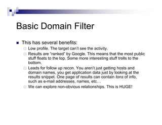 Basic Domain Filter
This has several benefits:
Low profile. The target can’t see the activity.
Results are “ranked” by Google. This means that the most public
stuff floats to the top. Some more interesting stuff trolls to the
bottom.
Leads for follow up recon. You aren’t just getting hosts and
domain names, you get application data just by looking at the
results snippet. One page of results can contain tons of info,
such as e-mail addresses, names, etc…
We can explore non-obvious relationships. This is HUGE!
 