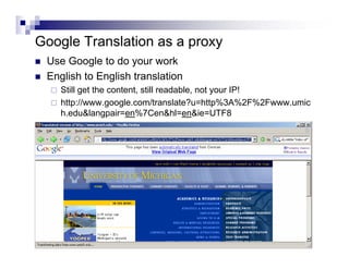 Google Translation as a proxy
Use Google to do your work
English to English translation
Still get the content, still readable, not your IP!
http://www.google.com/translate?u=http%3A%2F%2Fwww.umic
h.edu&langpair=en%7Cen&hl=en&ie=UTF8
 