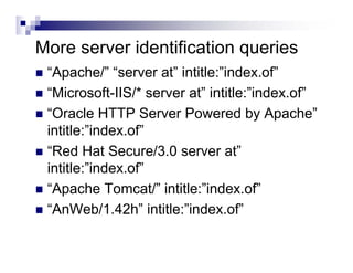 More server identification queries
“Apache/” “server at” intitle:”index.of”
“Microsoft-IIS/* server at” intitle:”index.of”
“Oracle HTTP Server Powered by Apache”
intitle:”index.of”
“Red Hat Secure/3.0 server at”
intitle:”index.of”
“Apache Tomcat/” intitle:”index.of”
“AnWeb/1.42h” intitle:”index.of”
 