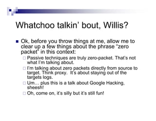 Whatchoo talkin’ bout, Willis?
Ok, before you throw things at me, allow me to
clear up a few things about the phrase “zero
packet” in this context:
Passive techniques are truly zero-packet. That’s not
what I’m talking about.
I’m talking about zero packets directly from source to
target. Think proxy. It’s about staying out of the
targets logs.
Um… plus this is a talk about Google Hacking,
sheesh!
Oh, come on, it’s silly but it’s still fun!
 
