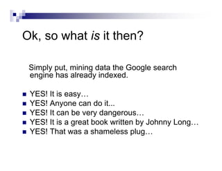 Ok, so what is it then?
Simply put, mining data the Google search
engine has already indexed.
YES! It is easy…
YES! Anyone can do it...
YES! It can be very dangerous…
YES! It is a great book written by Johnny Long…
YES! That was a shameless plug…
 
