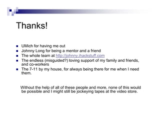 Thanks!
UMich for having me out
Johnny Long for being a mentor and a friend
The whole team at http://johnny.ihackstuff.com
The endless (misguided?) loving support of my family and friends,
and co-workers
The 7-11 by my house, for always being there for me when I need
them.
Without the help of all of these people and more, none of this would
be possible and I might still be jockeying tapes at the video store.
 