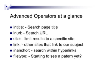 Advanced Operators at a glance
intitle: - Search page title
inurl: - Search URL
site: - limit results to a specific site
link: - other sites that link to our subject
inanchor: - search within hyperlinks
filetype: - Starting to see a patern yet?
 