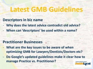 Latest GMB Guidelines 
Descriptors in biz name 
- Why does the latest advice contradict old advice? 
- When can ‘descriptors’ be used within a name? 
Practitioner Businesses 
- What are the key issues to be aware of when 
optimizing GMB for Lawyers/Dentists/Doctors etc? 
- Do Google’s updated guidelines make it clear how to 
manage Practice vs. Practitioner? 
 