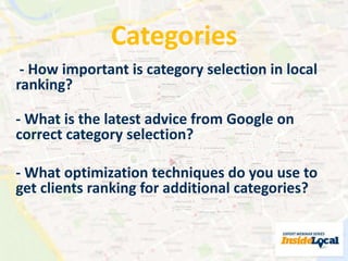 Categories 
- How important is category selection in local 
ranking? 
- What is the latest advice from Google on 
correct category selection? 
- What optimization techniques do you use to 
get clients ranking for additional categories? 
 