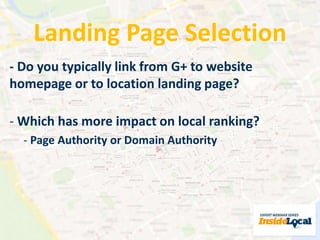 Landing Page Selection 
- Do you typically link from G+ to website 
homepage or to location landing page? 
- Which has more impact on local ranking? 
- Page Authority or Domain Authority 
 