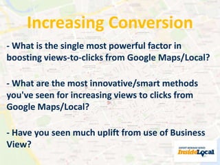 Increasing Conversion 
- What is the single most powerful factor in 
boosting views-to-clicks from Google Maps/Local? 
- What are the most innovative/smart methods 
you've seen for increasing views to clicks from 
Google Maps/Local? 
- Have you seen much uplift from use of Business 
View? 
 