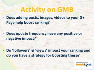 Activity on GMB 
- Does adding posts, images, videos to your G+ 
Page help boost ranking? 
- Does update frequency have any positive or 
negative impact? 
- Do ‘followers’ & ‘views’ impact your ranking and 
do you have a strategy for boosting these? 
 