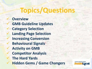 Topics/Questions 
 Overview 
 GMB Guideline Updates 
 Category Selection 
 Landing Page Selection 
 Increasing Conversion 
 Behavioural Signals 
 Activity on GMB 
 Competitor Analysis 
 The Hard Yards 
 Hidden Gems / Game Changers 
 